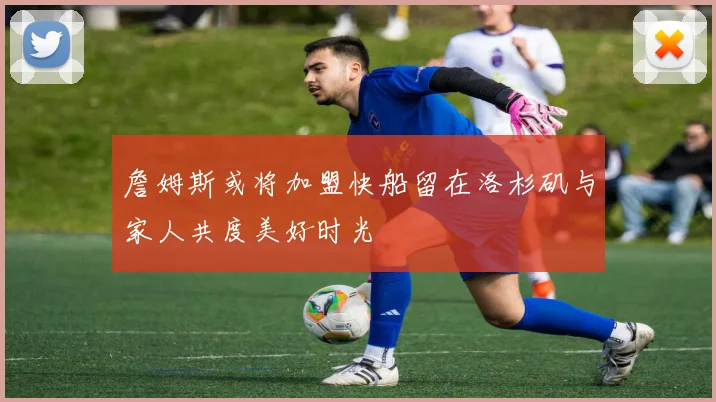 詹姆斯或将加盟快船留在洛杉矶与家人共度美好时光