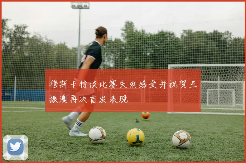 穆斯卡特谈比赛失利感受并祝贺王振澳再次首发表现