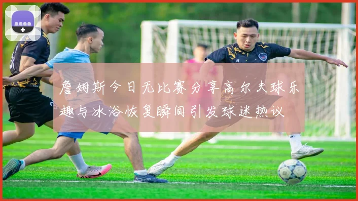 詹姆斯今日无比赛分享高尔夫球乐趣与冰浴恢复瞬间引发球迷热议