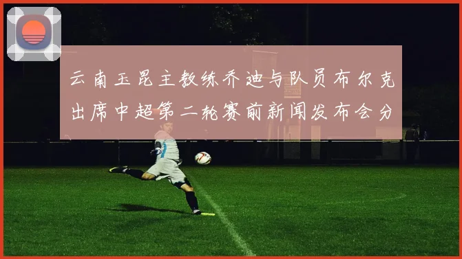 云南玉昆主教练乔迪与队员布尔克出席中超第二轮赛前新闻发布会分享备战情况