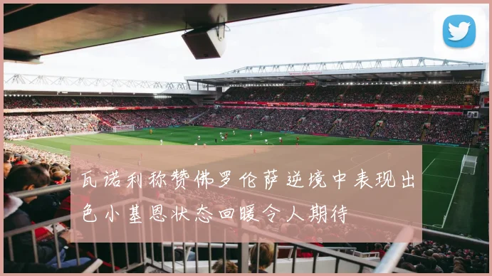 瓦诺利称赞佛罗伦萨逆境中表现出色小基恩状态回暖令人期待