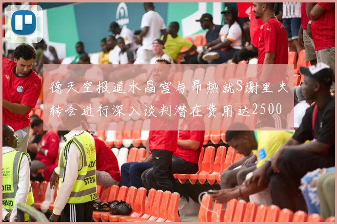 德天空报道水晶宫与昂热就S谢里夫转会进行深入谈判潜在费用达2500万欧元