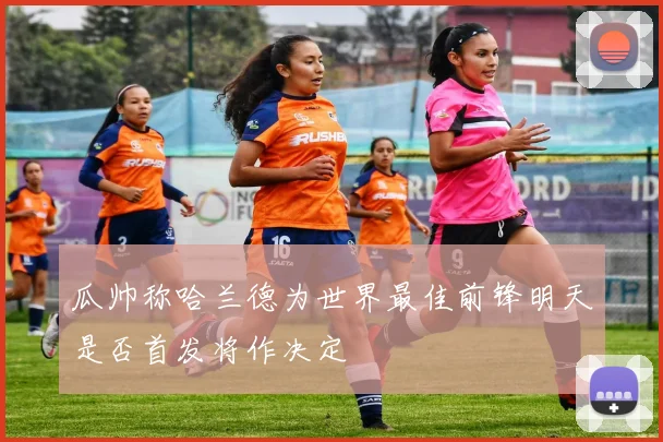 瓜帅称哈兰德为世界最佳前锋明天是否首发将作决定