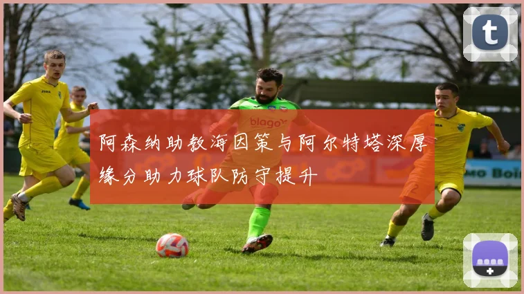 阿森纳助教海因策与阿尔特塔深厚缘分助力球队防守提升