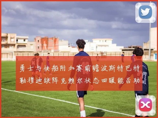 勇士与快船附加赛前瞻波斯特巴特勒穆迪缺阵克赖尔状态回暖能否助队取胜