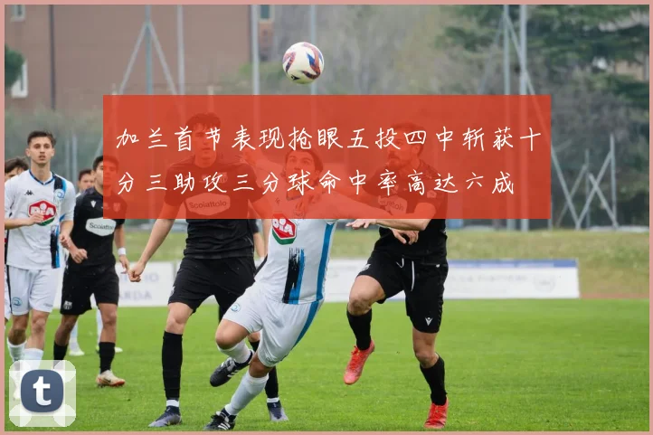 加兰首节表现抢眼五投四中斩获十分三助攻三分球命中率高达六成