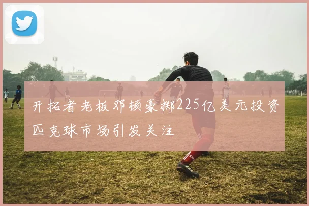 开拓者老板邓顿豪掷225亿美元投资匹克球市场引发关注