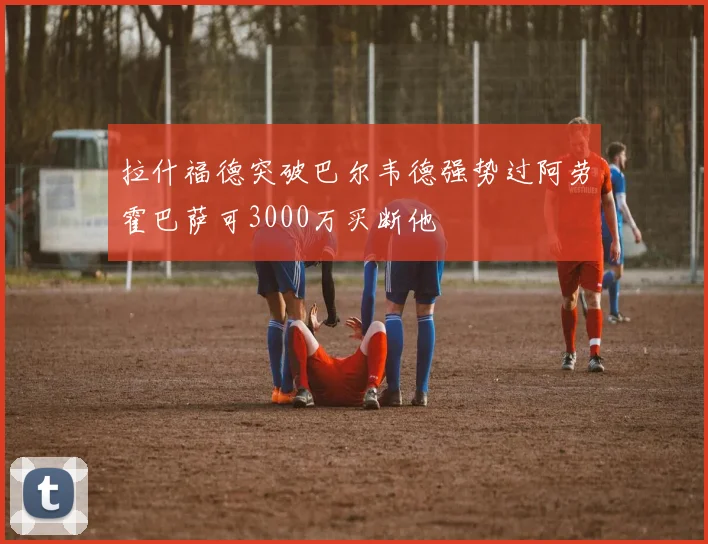 拉什福德突破巴尔韦德强势过阿劳霍巴萨可3000万买断他