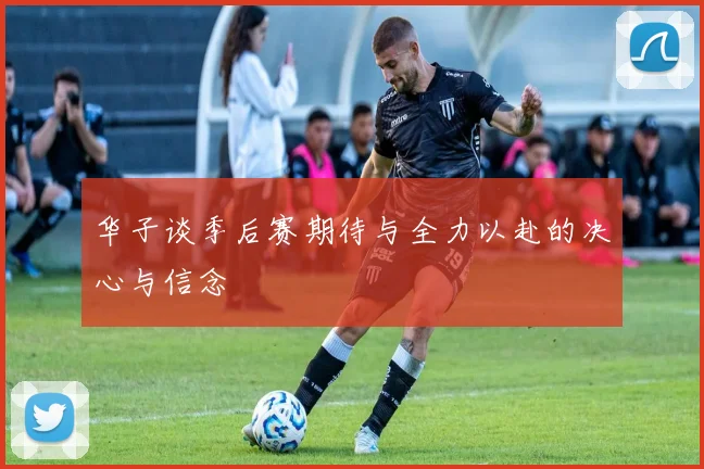 华子谈季后赛期待与全力以赴的决心与信念
