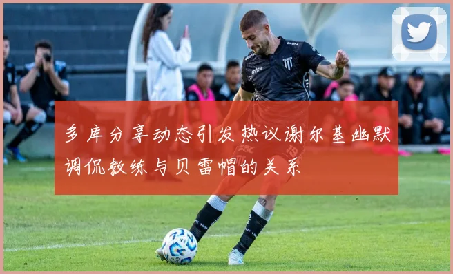 多库分享动态引发热议谢尔基幽默调侃教练与贝雷帽的关系