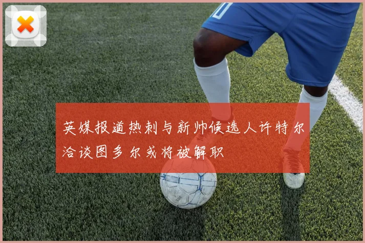 英媒报道热刺与新帅候选人许特尔洽谈图多尔或将被解职