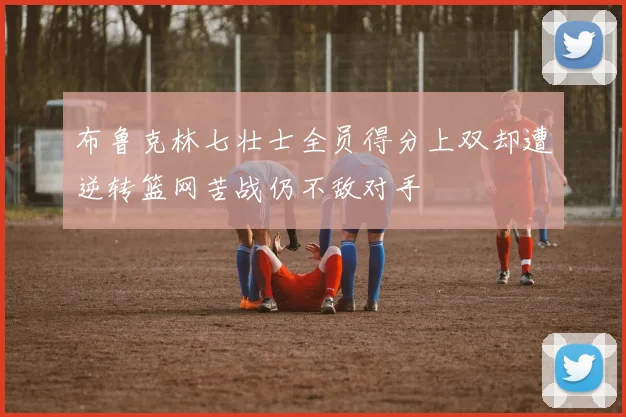布鲁克林七壮士全员得分上双却遭逆转篮网苦战仍不敌对手