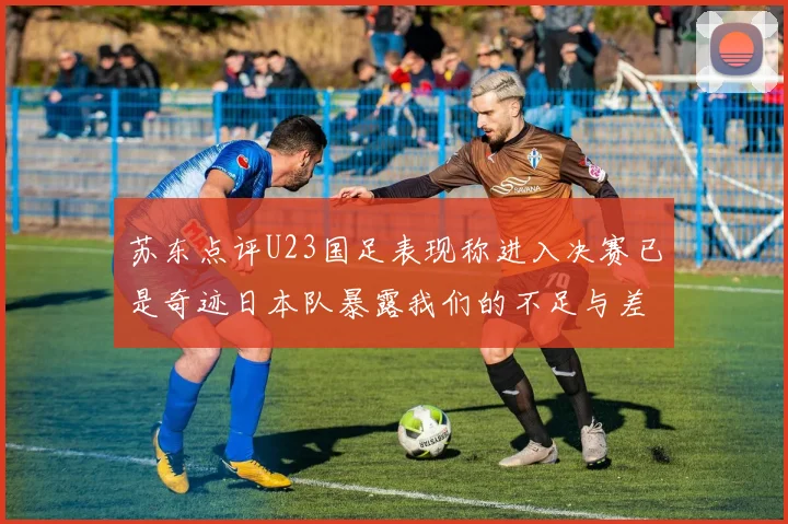 苏东点评U23国足表现称进入决赛已是奇迹日本队暴露我们的不足与差距