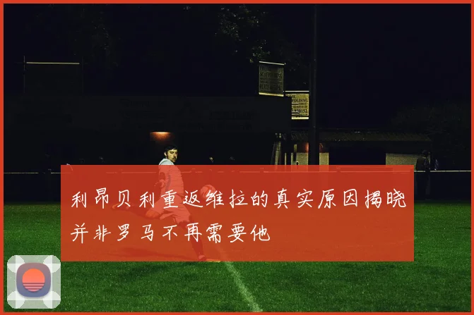 利昂贝利重返维拉的真实原因揭晓并非罗马不再需要他