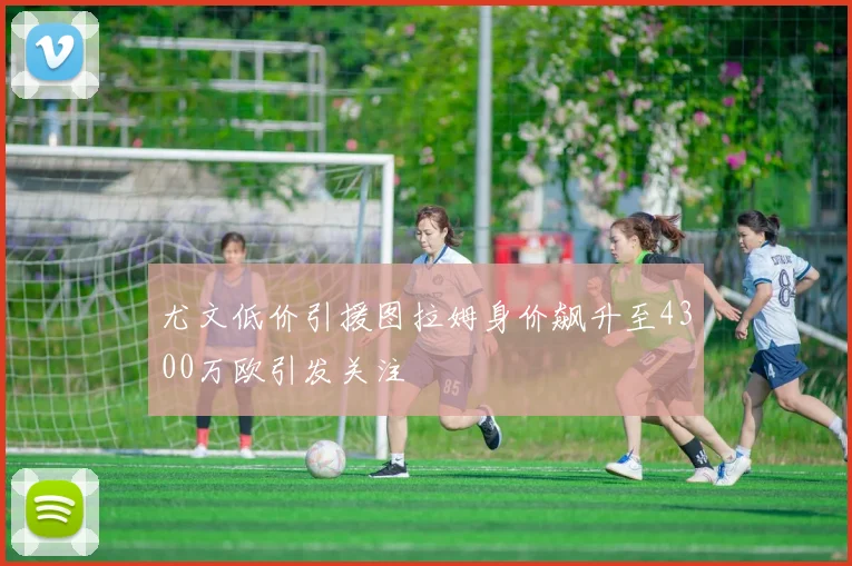 尤文低价引援图拉姆身价飙升至4300万欧引发关注