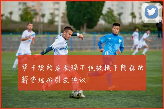 萨卡续约后表现不佳被换下阿森纳薪资结构引发热议