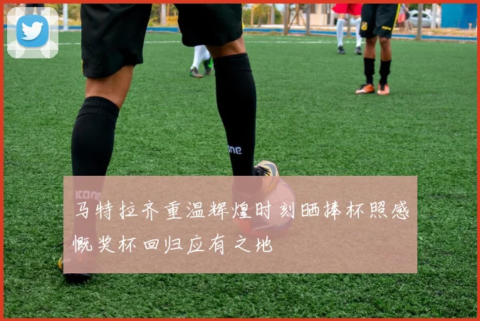 马特拉齐重温辉煌时刻晒捧杯照感慨奖杯回归应有之地