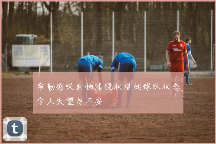 希勒感叹利物浦现状堪忧球队状态令人失望与不安
