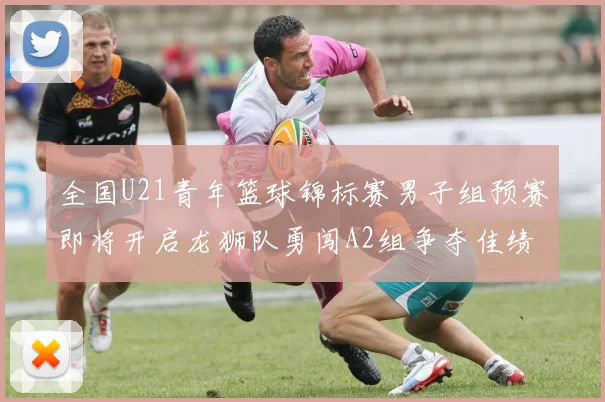全国U21青年篮球锦标赛男子组预赛即将开启龙狮队勇闯A2组争夺佳绩