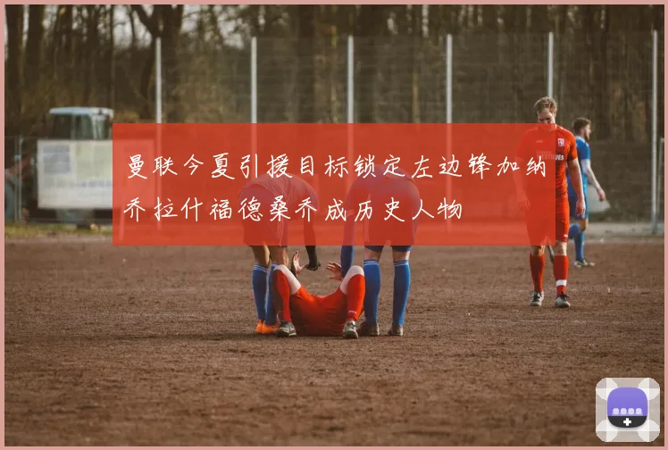 曼联今夏引援目标锁定左边锋加纳乔拉什福德桑乔成历史人物