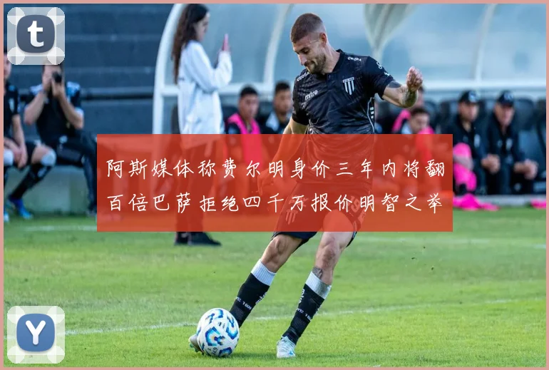 阿斯媒体称费尔明身价三年内将翻百倍巴萨拒绝四千万报价明智之举