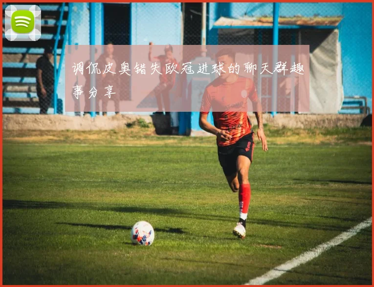 调侃皮奥错失欧冠进球的聊天群趣事分享