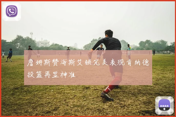 詹姆斯赞海斯艾顿完美表现肯纳德投篮再显神准
