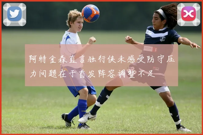 阿特金森直言独行侠未感受防守压力问题在于首发阵容调整不足