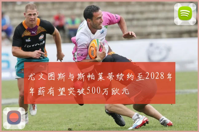 尤文图斯与斯帕莱蒂续约至2028年年薪有望突破500万欧元