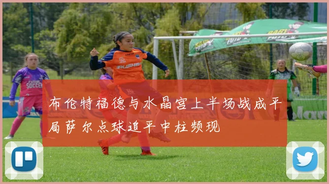 布伦特福德与水晶宫上半场战成平局萨尔点球追平中柱频现